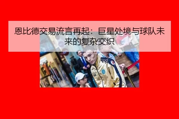 恩比德交易流言再起：巨星处境与球队未来的复杂交织